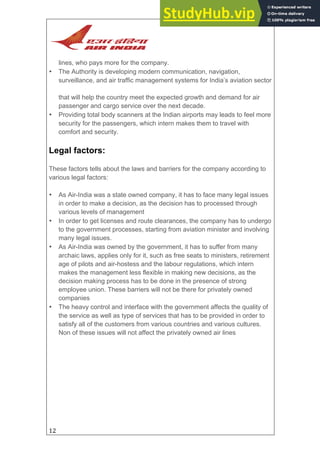 12
lines, who pays more for the company.
• The Authority is developing modern communication, navigation,
surveillance, and air traffic management systems for India’s aviation sector
that will help the country meet the expected growth and demand for air
passenger and cargo service over the next decade.
• Providing total body scanners at the Indian airports may leads to feel more
security for the passengers, which intern makes them to travel with
comfort and security.
Legal factors:
These factors tells about the laws and barriers for the company according to
various legal factors:
• As Air-India was a state owned company, it has to face many legal issues
in order to make a decision, as the decision has to processed through
various levels of management
• In order to get licenses and route clearances, the company has to undergo
to the government processes, starting from aviation minister and involving
many legal issues.
• As Air-India was owned by the government, it has to suffer from many
archaic laws, applies only for it, such as free seats to ministers, retirement
age of pilots and air-hostess and the labour regulations, which intern
makes the management less flexible in making new decisions, as the
decision making process has to be done in the presence of strong
employee union. These barriers will not be there for privately owned
companies
• The heavy control and interface with the government affects the quality of
the service as well as type of services that has to be provided in order to
satisfy all of the customers from various countries and various cultures.
Non of these issues will not affect the privately owned air lines
 