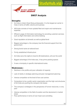13
SWOT Analysis
Strengths:
• Air-India is India’s finest flying ambassador. It is the largest air carrier in
India in terms of traffic volume and business
• AIR-India consists of most updated fleet and repair and maintenance
expertise
• Efficient usage of information technology for providing customer services
such as flight information and online booking
• Good reputation at domestic as well as global level
• Biggest advantage is, the company has the financial support from the
government
• Strong brand name at national level
• Firmly established infrastructure
• Air-India owns the rights to travel to 96 destinations, all over the world
• Biggest advantage of Air-India was, it has prime packing spaces
• It was a monopoly in specific international routes
Weaknesses :
• Declines in the profits and poor utilization of capacity
• Lack of clarity in strategic planning and poor management planning
• Intense competition at the level of low cost carriers
• Compulsion to be a public sector organization and the high cost structures
of Air-India are pushing the company into losses
• The company’s strategies in the perspective of human resources, is very
poor
• Intense competition in the field of aviation and the decrement in market
share
• Poor performance in terms of over head cost controlling
 