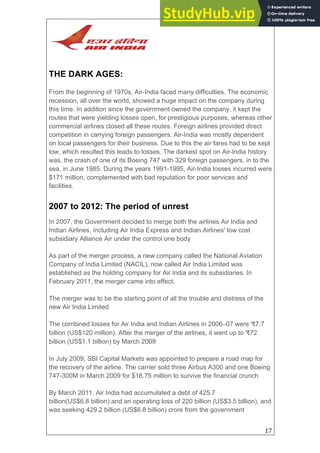 17
THE DARK AGES:
From the beginning of 1970s, Air-India faced many difficulties. The economic
recession, all over the world, showed a huge impact on the company during
this time. In addition since the government owned the company, it kept the
routes that were yielding losses open, for prestigious purposes, whereas other
commercial airlines closed all these routes. Foreign airlines provided direct
competition in carrying foreign passengers. Air-India was mostly dependent
on local passengers for their business. Due to this the air fares had to be kept
low, which resulted this leads to losses. The darkest spot on Air-India history
was, the crash of one of its Boeing 747 with 329 foreign passengers, in to the
sea, in June 1985. During the years 1991-1995, Air-India losses incurred were
$171 million, complemented with bad reputation for poor services and
facilities.
2007 to 2012: The period of unrest
In 2007, the Government decided to merge both the airlines Air India and
Indian Airlines, including Air India Express and Indian Airlines' low cost
subsidiary Alliance Air under the control one body
As part of the merger process, a new company called the National Aviation
Company of India Limited (NACIL), now called Air India Limited was
established as the holding company for Air India and its subsidiaries. In
February 2011, the merger came into effect.
The merger was to be the starting point of all the trouble and distress of the
new Air India Limited
The combined losses for Air India and Indian Airlines in 2006–07 were ₹7.7
billion (US$120 million). After the merger of the airlines, it went up to ₹72
billion (US$1.1 billion) by March 2009
In July 2009, SBI Capital Markets was appointed to prepare a road map for
the recovery of the airline. The carrier sold three Airbus A300 and one Boeing
747-300M in March 2009 for $18.75 million to survive the financial crunch
By March 2011, Air India had accumulated a debt of 425.7
billion(US$6.8 billion) and an operating loss of 220 billion (US$3.5 billion), and
was seeking 429.2 billion (US$6.8 billion) crore from the government
 