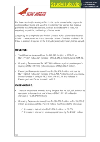 18
For three months (June–August 2011), the carrier missed salary payments
and interest payments and Moody’s Investor Service warned that missing
payments by Air India to creditors, such as the State Bank of India, will
negatively impact the credit ratings of those banks
A report by the Comptroller and Auditor General (CAG) blamed the decision
to buy 111 new planes as one of the major causes of the debt troubles in Air
India; in addition, it blamed on the ill timed merger with Indian Airlines as well.
REVENUE:
• Total Revenue increased from Rs.140,620.1 million in 2010-11 to
Rs.147,138.1 million (an increase of Rs.6,518.0 million) during 2011-12.
• Operating Revenue was Rs.146,753.0 million as against previous year’s
revenue of Rs.139,760.3 million (increase of Rs.6,992.7 million).
• Passenger Revenue increased from Rs.104,438.2 million last year to
Rs.114,236.9 million (an increase of Rs.9,798.7 million) which was mainly
due to increase in yield per PKM from 3.46 to 3.74 and increase in
Passenger Load Factor from 66.1 to 67.9
EXPENDITURE:
• The total expenditure incurred during the year was Rs.234,594.8 million as
compared to the previous year’s figure of Rs.213,215.9 million (an
increase of Rs.21,378.9 million).
• Operating Expenses increased from Rs.180,808.0 million to Rs.198,139.9
million (an increase of Rs.17,331.9 million) mainly due to the following :
 Increase in fuel price by Rs.23,996.1 million i.e. 39.3%;
 Increase in interest on working capital loans by Rs.4,533.1 million
 