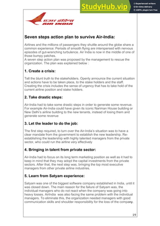 19
Seven steps action plan to survive Air-India:
Airlines and the millions of passengers they shuttle around the globe share a
common experience: Periods of smooth flying are interspersed with nervous
episodes of gut-wrenching turbulence. Air India is now in the middle of one of
those bumpy patches.
A seven step action plan was proposed by the management to rescue the
organization. The plan was explained below :
1. Create a crisis:
Tell the blunt truth to the stakeholders. Openly announce the current situation
and actions have to be taken place, to the stake holders and the staff.
Creating the crisis includes the sense of urgency that has to take hold of the
current airline position and stake holders.
2. Take drastic steps:
Air-India had to take some drastic steps in order to generate some revenue.
For example Air-India could have given its iconic Nariman House building or
New Delhi’s airline building to the new tenants, instead of losing them and
generate some revenue
3. Let the leader to do the job:
The first step required, to turn over the Air-India’s situation was to have a
clear mandate from the government to establish the new leadership. Re-
establishing the leadership with highly talented managers from the private
sector, who could run the airline very effectively
4. Bringing in talent from private sector:
Air-India had to focus on its long term marketing position as well as it had to
keep in mind that they may adopt the capital investments from the private
sectors. After that, the next step was, bringing the top most executive
managers from other private airline industries.
5. Learn from Satyam experience:
Satyam was one of the biggest software company established in India, until it
was closed down. The main reason for the failure of Satyam was, the
individual managers who do not react when the company was going into
heavy losses. AirIndia was also facing the same problem with the individual
managers. To eliminate this, the organization needed managers with good
communication skills and shoulder responsibility for the loss of the company.
 