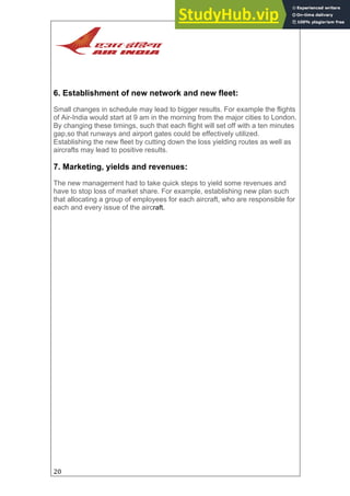 20
6. Establishment of new network and new fleet:
Small changes in schedule may lead to bigger results. For example the flights
of Air-India would start at 9 am in the morning from the major cities to London.
By changing these timings, such that each flight will set off with a ten minutes
gap,so that runways and airport gates could be effectively utilized.
Establishing the new fleet by cutting down the loss yielding routes as well as
aircrafts may lead to positive results.
7. Marketing, yields and revenues:
The new management had to take quick steps to yield some revenues and
have to stop loss of market share. For example, establishing new plan such
that allocating a group of employees for each aircraft, who are responsible for
each and every issue of the aircraft.
 