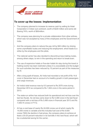 21
To cover up the losses: Implementation
• The company planned to increase its reserve cash by selling its Hotel
Corporation in Indian sub continent, worth of $220 million and some old
Boeing 747s, worth of $60million.
• The company was planning for a private collaboration from other airlines,
which was not accepted by many of the employees and the Government of
India.
• And the company plans to reduce the pay roll by $40 million by closing
some unprofitable routes and reducing the employment, which leads to a
strike by the employees and the pilots.
• The national carrier has also decided to discontinue loss-making routes,
among others steps, to rein in the spending and return to break-even.
• The use of expensive hotels or five-star hotels for stay during the travel or
holding events has been restricted unless it is unavoidable and the budget
for such activities has been reduced by 10 percent as part of the measures
by AI.
• After a long spell of losses, Air India had recorded a net profit of Rs 14.6
crore in December last on account of a healthy growth in both passengers
and cargo revenues.
• Air India's total revenue rose by 6.5 percent to Rs 2070 crore during
December 2014 as compared to Rs 1,944 crore in the same period in
2013.
• The state-run airline has reduced both its operational and net loss over the
last two fiscals. Its net loss came down to Rs 5,389 crore in the last fiscal
compared with a net loss of Rs 5,490 crore in financial year 2013 and Rs
7,559.74 crores in FY12.
• AI has a cost base of nearly Rs 24,000 crores out of which nearly Rs
14,000 crores is variable and this includes fuel cost of Rs 9,500
crores."With the decline in fuel prices, the company plans to achieve at
least a 20-25 percent reduction in its fuel bills in the next fiscal, which will
be a substantial saving for the carrier.
 
