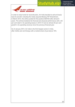 23
In order to raise funds for reconstruction, Air India decided to sell and lease
back its aircraft, including the newly acquired Boeing 787 Dreamliners.
In March 2013, the airline posted its first positive EBITDA after almost 6
years. The airlines bolstered its financial and physical performance with a 44
per cent slash in its operating losses in 2013-14 and an almost 20 per cent
growth in its operating revenue since the previous financial year.
As of January 2014, Air India is the third largest carrier in India,
after IndiGo and Jet Airways with a market share of just above 19%
 