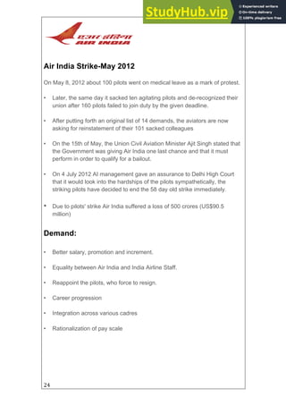 24
Air India Strike-May 2012
On May 8, 2012 about 100 pilots went on medical leave as a mark of protest.
• Later, the same day it sacked ten agitating pilots and de-recognized their
union after 160 pilots failed to join duty by the given deadline.
• After putting forth an original list of 14 demands, the aviators are now
asking for reinstatement of their 101 sacked colleagues
• On the 15th of May, the Union Civil Aviation Minister Ajit Singh stated that
the Government was giving Air India one last chance and that it must
perform in order to qualify for a bailout.
• On 4 July 2012 AI management gave an assurance to Delhi High Court
that it would look into the hardships of the pilots sympathetically, the
striking pilots have decided to end the 58 day old strike immediately.
• Due to pilots' strike Air India suffered a loss of 500 crores (US$90.5
million)
Demand:
• Better salary, promotion and increment.
• Equality between Air India and India Airline Staff.
• Reappoint the pilots, who force to resign.
• Career progression
• Integration across various cadres
• Rationalization of pay scale
 