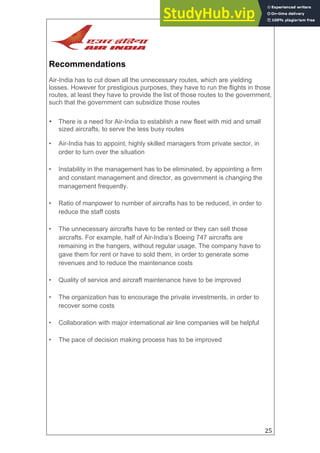 25
Recommendations
Air-India has to cut down all the unnecessary routes, which are yielding
losses. However for prestigious purposes, they have to run the flights in those
routes, at least they have to provide the list of those routes to the government,
such that the government can subsidize those routes
• There is a need for Air-India to establish a new fleet with mid and small
sized aircrafts, to serve the less busy routes
• Air-India has to appoint, highly skilled managers from private sector, in
order to turn over the situation
• Instability in the management has to be eliminated, by appointing a firm
and constant management and director, as government is changing the
management frequently.
• Ratio of manpower to number of aircrafts has to be reduced, in order to
reduce the staff costs
• The unnecessary aircrafts have to be rented or they can sell those
aircrafts. For example, half of Air-India’s Boeing 747 aircrafts are
remaining in the hangers, without regular usage. The company have to
gave them for rent or have to sold them, in order to generate some
revenues and to reduce the maintenance costs
• Quality of service and aircraft maintenance have to be improved
• The organization has to encourage the private investments, in order to
recover some costs
• Collaboration with major international air line companies will be helpful
• The pace of decision making process has to be improved
 