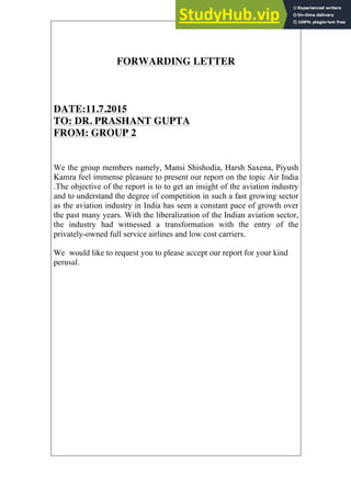 FORWARDING LETTER
DATE:11.7.2015
TO: DR. PRASHANT GUPTA
FROM: GROUP 2
We the group members namely, Mansi Shishodia, Harsh Saxena, Piyush
Kamra feel immense pleasure to present our report on the topic Air India
.The objective of the report is to to get an insight of the aviation industry
and to understand the degree of competition in such a fast growing sector
as the aviation industry in India has seen a constant pace of growth over
the past many years. With the liberalization of the Indian aviation sector,
the industry had witnessed a transformation with the entry of the
privately-owned full service airlines and low cost carriers.
We would like to request you to please accept our report for your kind
perusal.
 