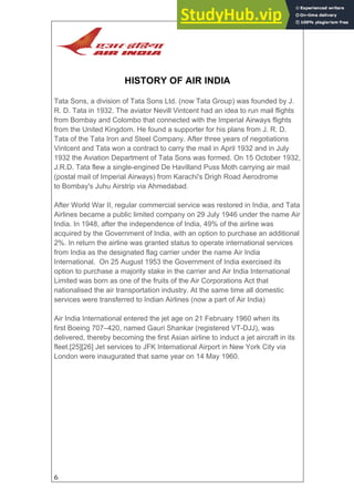6
HISTORY OF AIR INDIA
Tata Sons, a division of Tata Sons Ltd. (now Tata Group) was founded by J.
R. D. Tata in 1932. The aviator Nevill Vintcent had an idea to run mail flights
from Bombay and Colombo that connected with the Imperial Airways flights
from the United Kingdom. He found a supporter for his plans from J. R. D.
Tata of the Tata Iron and Steel Company. After three years of negotiations
Vintcent and Tata won a contract to carry the mail in April 1932 and in July
1932 the Aviation Department of Tata Sons was formed. On 15 October 1932,
J.R.D. Tata flew a single-engined De Havilland Puss Moth carrying air mail
(postal mail of Imperial Airways) from Karachi's Drigh Road Aerodrome
to Bombay's Juhu Airstrip via Ahmedabad.
After World War II, regular commercial service was restored in India, and Tata
Airlines became a public limited company on 29 July 1946 under the name Air
India. In 1948, after the independence of India, 49% of the airline was
acquired by the Government of India, with an option to purchase an additional
2%. In return the airline was granted status to operate international services
from India as the designated flag carrier under the name Air India
International. On 25 August 1953 the Government of India exercised its
option to purchase a majority stake in the carrier and Air India International
Limited was born as one of the fruits of the Air Corporations Act that
nationalised the air transportation industry. At the same time all domestic
services were transferred to Indian Airlines (now a part of Air India)
Air India International entered the jet age on 21 February 1960 when its
first Boeing 707–420, named Gauri Shankar (registered VT-DJJ), was
delivered, thereby becoming the first Asian airline to induct a jet aircraft in its
fleet.[25][26] Jet services to JFK International Airport in New York City via
London were inaugurated that same year on 14 May 1960.
 