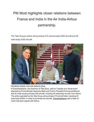 PM Modi highlights closer relations between
France and India in the Air India-Airbus
partnership.
The Tata Group’s airline will purchase 210 narrow-body A350 aircraft and 40
wide-body A350 aircraft.
PM MODI SIGNS FOR AIR INDIA’S DEAL
N Chandrasekaran, the chairman of Tata Sons, said on Tuesday at a virtual event
attended by Prime Minister Narendra Modi and French President Emmanuel Macron
that Air India would purchase 250 aircraft, including 40 wide-body aircraft, from Airbus.
The airline operated by the Tata Group will purchase 210 aircraft total, including 40
wide-body A350s. In order to purchase the aircraft, Chandrasekaran said a letter of
intent had been signed with Airbus.
 