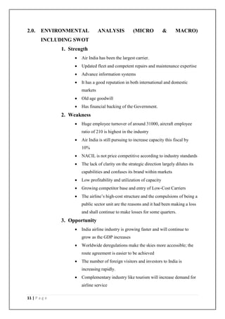11 | P a g e
2.0. ENVIRONMENTAL ANALYSIS (MICRO & MACRO)
INCLUDING SWOT
1. Strength
 Air India has been the largest carrier.
 Updated fleet and competent repairs and maintenance expertise
 Advance information systems
 It has a good reputation in both international and domestic
markets
 Old age goodwill
 Has financial backing of the Government.
2. Weakness
 Huge employee turnover of around 31000, aircraft employee
ratio of 210 is highest in the industry
 Air India is still pursuing to increase capacity this fiscal by
10%
 NACIL is not price competitive according to industry standards
 The lack of clarity on the strategic direction largely dilutes its
capabilities and confuses its brand within markets
 Low profitability and utilization of capacity
 Growing competitor base and entry of Low-Cost Carriers
 The airline‘s high-cost structure and the compulsions of being a
public sector unit are the reasons and it had been making a loss
and shall continue to make losses for some quarters.
3. Opportunity
 India airline industry is growing faster and will continue to
grow as the GDP increases
 Worldwide deregulations make the skies more accessible; the
route agreement is easier to be achieved
 The number of foreign visitors and investors to India is
increasing rapidly.
 Complementary industry like tourism will increase demand for
airline service
 