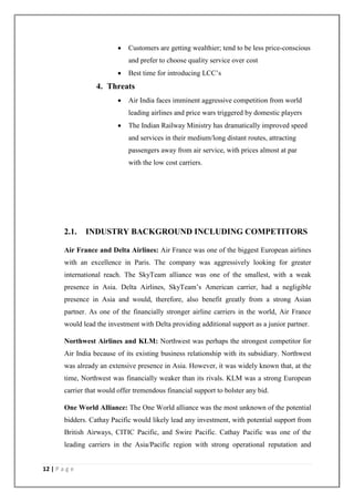 12 | P a g e
 Customers are getting wealthier; tend to be less price-conscious
and prefer to choose quality service over cost
 Best time for introducing LCC‘s
4. Threats
 Air India faces imminent aggressive competition from world
leading airlines and price wars triggered by domestic players
 The Indian Railway Ministry has dramatically improved speed
and services in their medium/long distant routes, attracting
passengers away from air service, with prices almost at par
with the low cost carriers.
2.1. INDUSTRY BACKGROUND INCLUDING COMPETITORS
Air France and Delta Airlines: Air France was one of the biggest European airlines
with an excellence in Paris. The company was aggressively looking for greater
international reach. The SkyTeam alliance was one of the smallest, with a weak
presence in Asia. Delta Airlines, SkyTeam‘s American carrier, had a negligible
presence in Asia and would, therefore, also benefit greatly from a strong Asian
partner. As one of the financially stronger airline carriers in the world, Air France
would lead the investment with Delta providing additional support as a junior partner.
Northwest Airlines and KLM: Northwest was perhaps the strongest competitor for
Air India because of its existing business relationship with its subsidiary. Northwest
was already an extensive presence in Asia. However, it was widely known that, at the
time, Northwest was financially weaker than its rivals. KLM was a strong European
carrier that would offer tremendous financial support to bolster any bid.
One World Alliance: The One World alliance was the most unknown of the potential
bidders. Cathay Pacific would likely lead any investment, with potential support from
British Airways, CITIC Pacific, and Swire Pacific. Cathay Pacific was one of the
leading carriers in the Asia/Pacific region with strong operational reputation and
 