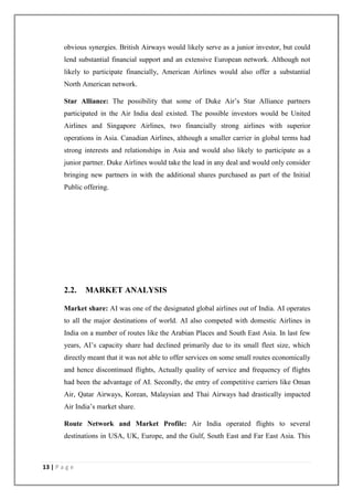 13 | P a g e
obvious synergies. British Airways would likely serve as a junior investor, but could
lend substantial financial support and an extensive European network. Although not
likely to participate financially, American Airlines would also offer a substantial
North American network.
Star Alliance: The possibility that some of Duke Air‘s Star Alliance partners
participated in the Air India deal existed. The possible investors would be United
Airlines and Singapore Airlines, two financially strong airlines with superior
operations in Asia. Canadian Airlines, although a smaller carrier in global terms had
strong interests and relationships in Asia and would also likely to participate as a
junior partner. Duke Airlines would take the lead in any deal and would only consider
bringing new partners in with the additional shares purchased as part of the Initial
Public offering.
2.2. MARKET ANALYSIS
Market share: AI was one of the designated global airlines out of India. AI operates
to all the major destinations of world. AI also competed with domestic Airlines in
India on a number of routes like the Arabian Places and South East Asia. In last few
years, AI‘s capacity share had declined primarily due to its small fleet size, which
directly meant that it was not able to offer services on some small routes economically
and hence discontinued flights, Actually quality of service and frequency of flights
had been the advantage of AI. Secondly, the entry of competitive carriers like Oman
Air, Qatar Airways, Korean, Malaysian and Thai Airways had drastically impacted
Air India‘s market share.
Route Network and Market Profile: Air India operated flights to several
destinations in USA, UK, Europe, and the Gulf, South East and Far East Asia. This
 