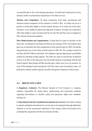 14 | P a g e
was possible due to AI‘s code sharing agreements. Air India had a permission to carry
domestic traffic on all domestic destinations of Air India services.
Markets and Competition: AI faced competition from large international and
national aviation companies of the countries to which it flew. Air India was not in a
position to offer daily flights to all the markets because of its small size of the fleet.
Therefore, it was unable to capture the large part of market. Air India was expected to
offer daily flights to major locations like the US, the UK and Paris once it changed its
fleet with the advanced aeroplanes.
Fleet Modernisation and Augmentation: AI fleet had five types of aircrafts. In the
short term, AI planned to rationalise the fleet by dry leasing A310s. The medium term
plan was to rationalise the fleet composition to four aircraft types by 2003–04 and the
long-term plan was to have three aircraft types by 2007–08. The youngest aircraft in
the fleet, the B747-400s would allow AI to optimise capacity deployment in profitable
markets by operating at high capacity. The other two types of aircraft that AI planned
to have in its fleet in the long term were the Small Capacity Long Range (SCLR) and
Small Capacity Short Range (SCSR) aircraft types, which were yet to be selected. As
most of the long-haul routes barring the UK/USA routes were low-density routes, AI
preferred to operate smaller capacity aircrafts with greater frequency in these routes.
2.3. RELEVANT LAWS
1. Regulatory Authority: The Director General of Civil Aviation is a statutory
authority responsible for laying down, implementing and monitoring standards
regarding airworthiness of aircrafts, safety and operations, flight crew standards,
training, etc.
2. Operating Permit (for scheduled international air services): The airline wishing
to operate scheduled international air services has to be designated through diplomatic
channels or by the aeronautical authorities of the country whose Government have
concluded the Agreement with the Government of India.
 