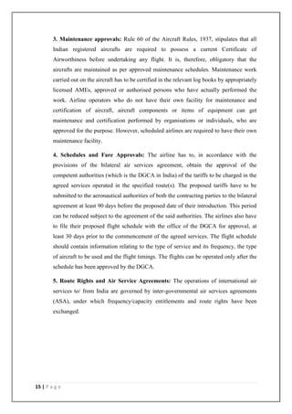 15 | P a g e
3. Maintenance approvals: Rule 60 of the Aircraft Rules, 1937, stipulates that all
Indian registered aircrafts are required to possess a current Certificate of
Airworthiness before undertaking any flight. It is, therefore, obligatory that the
aircrafts are maintained as per approved maintenance schedules. Maintenance work
carried out on the aircraft has to be certified in the relevant log books by appropriately
licensed AMEs, approved or authorised persons who have actually performed the
work. Airline operators who do not have their own facility for maintenance and
certification of aircraft, aircraft components or items of equipment can get
maintenance and certification performed by organisations or individuals, who are
approved for the purpose. However, scheduled airlines are required to have their own
maintenance facility.
4. Schedules and Fare Approvals: The airline has to, in accordance with the
provisions of the bilateral air services agreement, obtain the approval of the
competent authorities (which is the DGCA in India) of the tariffs to be charged in the
agreed services operated in the specified route(s). The proposed tariffs have to be
submitted to the aeronautical authorities of both the contracting parties to the bilateral
agreement at least 90 days before the proposed date of their introduction. This period
can be reduced subject to the agreement of the said authorities. The airlines also have
to file their proposed flight schedule with the office of the DGCA for approval, at
least 30 days prior to the commencement of the agreed services. The flight schedule
should contain information relating to the type of service and its frequency, the type
of aircraft to be used and the flight timings. The flights can be operated only after the
schedule has been approved by the DGCA.
5. Route Rights and Air Service Agreements: The operations of international air
services to/ from India are governed by inter-governmental air services agreements
(ASA), under which frequency/capacity entitlements and route rights have been
exchanged.
 