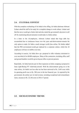 16 | P a g e
2.4. CULTURAL CONTEXT
With the complete overhauling of Air India in the offing, Air India chairman Ashwani
Lohani asked the staff to be ready for a complete change in work culture. Lohani said
that the move would get a better deal and also stated the government's decision to sell
off AI, mentioning that privatization would make it a better airline.
In a letter to the AI employees, Ashwani Lohani stated that huge debt has
accumulated due to continuous losses over the years and disinvestment remains the
only option to make Air India a much stronger world class airline. He further added
that the PSU environment would get replaced by a corporate culture, which the AI
employees will have to imbibe over time.
According to sources, Air India drew up a proposal to offer voluntary retirement to
over one-third of its 40,000 employees. Many of the contractors, including office staff
and ground handlers would be given buyout offers to prevent protests.
Reportedly, Air India had also put its fleet expansion on hold, scrapping a proposal to
lease eight Boeing 787 wide-body aircraft. With the disinvestment going on in the
state airline, Air India's net loss after tax has been narrowed to Rs. 3,643 crore while
its operating profit rose to Rs. 300 crore in the last financial year. As reported by the
government, the airline saw its total revenue, including exceptional and extraordinary
items, increase to Rs. 22,146 crore in 2016-17 period.
2.5. SOCIO-ECONOMIC TRENDS
 