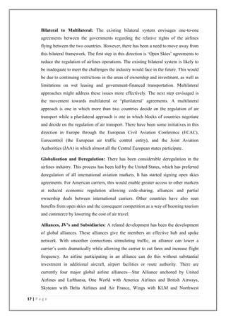 17 | P a g e
Bilateral to Multilateral: The existing bilateral system envisages one-to-one
agreements between the governments regarding the relative rights of the airlines
flying between the two countries. However, there has been a need to move away from
this bilateral framework. The first step in this direction is ‗Open Skies‘ agreements to
reduce the regulation of airlines operations. The existing bilateral system is likely to
be inadequate to meet the challenges the industry would face in the future. This would
be due to continuing restrictions in the areas of ownership and investment, as well as
limitations on wet leasing and government-financed transportation. Multilateral
approaches might address these issues more effectively. The next step envisaged is
the movement towards multilateral or ―plurilateral‘ agreements. A multilateral
approach is one in which more than two countries decide on the regulation of air
transport while a plurilateral approach is one in which blocks of countries negotiate
and decide on the regulation of air transport. There have been some initiatives in this
direction in Europe through the European Civil Aviation Conference (ECAC),
Eurocontrol (the European air traffic control entity), and the Joint Aviation
Authorities (JAA) in which almost all the Central European states participate.
Globalisation and Deregulation: There has been considerable deregulation in the
airlines industry. This process has been led by the United States, which has preferred
deregulation of all international aviation markets. It has started signing open skies
agreements. For American carriers, this would enable greater access to other markets
at reduced economic regulation allowing code-sharing, alliances and partial
ownership deals between international carriers. Other countries have also seen
benefits from open skies and the consequent competition as a way of boosting tourism
and commerce by lowering the cost of air travel.
Alliances, JV’s and Subsidiaries: A related development has been the development
of global alliances. These alliances give the members an effective hub and spoke
network. With smoother connections stimulating traffic, an alliance can lower a
carrier‘s costs dramatically while allowing the carrier to cut fares and increase flight
frequency. An airline participating in an alliance can do this without substantial
investment in additional aircraft, airport facilities or route authority. There are
currently four major global airline alliances—Star Alliance anchored by United
Airlines and Lufthansa, One World with America Airlines and British Airways,
Skyteam with Delta Airlines and Air France, Wings with KLM and Northwest
 