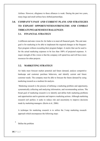 18 | P a g e
Airlines. However, allegiance to these alliances is weak. During the past two years,
many large and small airlines have shifted partnerships.
3.0. COMPANY’S PAST AND CURRENT PLANS AND STRATEGIES
TO EXPLOIT OPPORTUNITIES/STRENGTHS AND COMBAT
THREATS/WEAKNESSES/CHALLENGES
3.1. FINANCIAL STRATEGY
A different end-state vision for Air India is to meet all financial goals. The end state
goal is for marketing to be able to implement the required changes to the frequent-
flyer program without exceeding their program budget. A metric that can be used is
for the actual marketing expenses to be less than 100% of projected expenses. A
major strength of this vision is that the company will spend less and will have more
resources for other projects.
3.2. MARKETING STRATEGY
Air India must forecast market potential and future demand, analyze competitive
landscape and customer purchase behaviors, and identify current and future
customer needs. The company must be able to forecast the future demand by using
marketing research as a medium for analysis.
Marketing research is the process of defining a marketing problem and opportunity,
systematically collecting and analyzing information, and recommending actions. The
broad goal of marketing research is to identify and define both marketing problems
and opportunities and to generate and improve marketing actions. Although marketing
research isn't perfect, it seeks to reduce risk and uncertainty to improve decisions
made by marketing managers. (Kerin et al., 2006)
A technique for marketing research is to utilize the 5-step marketing research
approach which encompasses the following steps:
•
Define the problem
 
