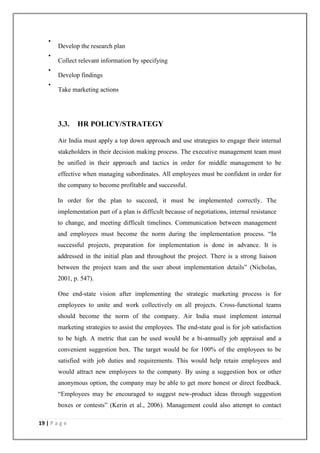 19 | P a g e
•
Develop the research plan
•
Collect relevant information by specifying
•
Develop findings
•
Take marketing actions
3.3. HR POLICY/STRATEGY
Air India must apply a top down approach and use strategies to engage their internal
stakeholders in their decision making process. The executive management team must
be unified in their approach and tactics in order for middle management to be
effective when managing subordinates. All employees must be confident in order for
the company to become profitable and successful.
In order for the plan to succeed, it must be implemented correctly. The
implementation part of a plan is difficult because of negotiations, internal resistance
to change, and meeting difficult timelines. Communication between management
and employees must become the norm during the implementation process. ―In
successful projects, preparation for implementation is done in advance. It is
addressed in the initial plan and throughout the project. There is a strong liaison
between the project team and the user about implementation details‖ (Nicholas,
2001, p. 547).
One end-state vision after implementing the strategic marketing process is for
employees to unite and work collectively on all projects. Cross-functional teams
should become the norm of the company. Air India must implement internal
marketing strategies to assist the employees. The end-state goal is for job satisfaction
to be high. A metric that can be used would be a bi-annually job appraisal and a
convenient suggestion box. The target would be for 100% of the employees to be
satisfied with job duties and requirements. This would help retain employees and
would attract new employees to the company. By using a suggestion box or other
anonymous option, the company may be able to get more honest or direct feedback.
―Employees may be encouraged to suggest new-product ideas through suggestion
boxes or contests‖ (Kerin et al., 2006). Management could also attempt to contact
 