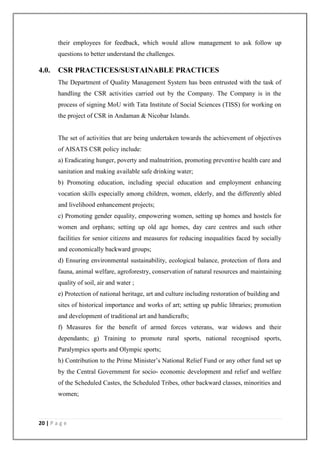 20 | P a g e
their employees for feedback, which would allow management to ask follow up
questions to better understand the challenges.
4.0. CSR PRACTICES/SUSTAINABLE PRACTICES
The Department of Quality Management System has been entrusted with the task of
handling the CSR activities carried out by the Company. The Company is in the
process of signing MoU with Tata Institute of Social Sciences (TISS) for working on
the project of CSR in Andaman & Nicobar Islands.
The set of activities that are being undertaken towards the achievement of objectives
of AISATS CSR policy include:
a) Eradicating hunger, poverty and malnutrition, promoting preventive health care and
sanitation and making available safe drinking water;
b) Promoting education, including special education and employment enhancing
vocation skills especially among children, women, elderly, and the differently abled
and livelihood enhancement projects;
c) Promoting gender equality, empowering women, setting up homes and hostels for
women and orphans; setting up old age homes, day care centres and such other
facilities for senior citizens and measures for reducing inequalities faced by socially
and economically backward groups;
d) Ensuring environmental sustainability, ecological balance, protection of flora and
fauna, animal welfare, agroforestry, conservation of natural resources and maintaining
quality of soil, air and water ;
e) Protection of national heritage, art and culture including restoration of building and
sites of historical importance and works of art; setting up public libraries; promotion
and development of traditional art and handicrafts;
f) Measures for the benefit of armed forces veterans, war widows and their
dependants; g) Training to promote rural sports, national recognised sports,
Paralympics sports and Olympic sports;
h) Contribution to the Prime Minister‘s National Relief Fund or any other fund set up
by the Central Government for socio- economic development and relief and welfare
of the Scheduled Castes, the Scheduled Tribes, other backward classes, minorities and
women;
 