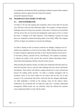 21 | P a g e
i) Contributions and funds provided to technology incubators located within academic
institutions which are approved by the Central Government.
j) Rural Development Projects.
5.0. MAJOR SUCCESS STORY IN DETAIL
5.1. ISSUES/PROBLEMS
Air India is a 85 year old company that commands a fleet of more than 575 jets that
serve 240 cities with more than 2500 daily flights. The company is facing numerous
challenges because of rising costs and lack of innovation. Customers are not satisfied
with the service they are receiving and management cannot agree on how to correct
the issues. A manager at Air India expresses, ―Your challenge is going to be rising
above our competition without discounting airfare‖ (Case Study, 2008). The company
will have to figure out strategies to overcome the challenges.
Air India is skating on thin ice because customers are unhappy, employees are not
unified, and competition is on the rise (Case Study, 2008). Strategic decisions must
be made to help the organization get back on track. Special attention must be given
to innovation, efficacy, customer service, and efficiency. The company is expecting
to enhance the quality of the services they provide without discounting airfare,
which means that marketing will play a big role in their success.
When deciding the optimum solution, Air India must understand what their goals are,
what their end-state vision is, and also what challenges they have faced with product
development. These factors will help the company decide how to move forward and
become the leading airline provider. Air India is currently unengaged with its
customers. Some of the senior leaders do not believe that the best use of their
resources is by reconnecting with clients, which has hurt the company significantly.
Air India leadership is divided on the strategic vision for the airline‘s future.
Furthermore, the investment that Air India has made into a customer relationship
management (CRM) system was not sufficient, which has affected the customer
service department ability to work with the clients.
 