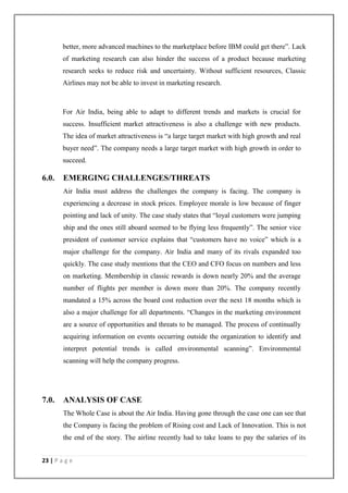 23 | P a g e
better, more advanced machines to the marketplace before IBM could get there‖. Lack
of marketing research can also hinder the success of a product because marketing
research seeks to reduce risk and uncertainty. Without sufficient resources, Classic
Airlines may not be able to invest in marketing research.
For Air India, being able to adapt to different trends and markets is crucial for
success. Insufficient market attractiveness is also a challenge with new products.
The idea of market attractiveness is ―a large target market with high growth and real
buyer need‖. The company needs a large target market with high growth in order to
succeed.
6.0. EMERGING CHALLENGES/THREATS
Air India must address the challenges the company is facing. The company is
experiencing a decrease in stock prices. Employee morale is low because of finger
pointing and lack of unity. The case study states that ―loyal customers were jumping
ship and the ones still aboard seemed to be flying less frequently‖. The senior vice
president of customer service explains that ―customers have no voice‖ which is a
major challenge for the company. Air India and many of its rivals expanded too
quickly. The case study mentions that the CEO and CFO focus on numbers and less
on marketing. Membership in classic rewards is down nearly 20% and the average
number of flights per member is down more than 20%. The company recently
mandated a 15% across the board cost reduction over the next 18 months which is
also a major challenge for all departments. ―Changes in the marketing environment
are a source of opportunities and threats to be managed. The process of continually
acquiring information on events occurring outside the organization to identify and
interpret potential trends is called environmental scanning‖. Environmental
scanning will help the company progress.
7.0. ANALYSIS OF CASE
The Whole Case is about the Air India. Having gone through the case one can see that
the Company is facing the problem of Rising cost and Lack of Innovation. This is not
the end of the story. The airline recently had to take loans to pay the salaries of its
 