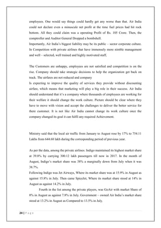 24 | P a g e
employees. One would say things could hardly get any worse than that. Air India
could not declare even a minuscule net profit at the time fuel prices had hit rock
bottom. All they could claim was a operating Profit of Rs. 105 Crore. Then, the
comptroller and Auditor General Dropped a bombshell.
Importantly, Air India‘s biggest liability may be its public – sector corporate culture.
In Competition with private airlines that have immensely more nimble management
and well – selected, well trained and highly motivated staff,
The Customers are unhappy, employees are not satisfied and competition is on the
rise. Company should take strategic decisions to help the organization get back on
track. The airfares are not reduced and company
Is expecting to improve the quality of services they provide without discounting
airfare, which means that marketing will play a big role in their success. Air India
should understand that it‘s a company where thousands of employees are working for
their welfare it should change the work culture. Picture should be clear where they
have to move with vision and accept the challenges to deliver the better service for
there customer. It is not like Air India cannot change its work culture once the
company changed its goal it can fulfil any required Achievement.
Ministry said that the local air traffic from January to August rose by 17% to 754.11
Lakhs from 644.68 lakh during the corresponding period of previous year.
As per the data, among the private airlines. Indigo maintained its highest market share
at 39.8% by carrying 300.12 lakh passengers till now in 2017. In the month of
August, Indigo‘s market share was 38% a marginally down from July when it was
38.7%.
Following Indigo was Jet Airways, Where its market share was at 15.9% in August as
against 15.8% in July. Then came SpiceJet, Where its market share stood at 14% in
August as against 14.2% in July.
Fourth in the list among the private players, was GoAir with market Share of
8% in August as against 7.8% in July. Government – owned Air India‘s market share
stood at 13.2% in August as Compared to 13.5% in July.
 