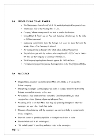29 | P a g e
8.0. PROBLEMS & CHALLENGES
 The Maintenance Cost of Air Craft & Airport is leading the Company to Loss.
 The Interest paid to the Pending Bills of Oils.
 Company‘s Poor management is not able to handle the situation.
 Ground Staff & Pilots‘ are not Paid well therefore often they go for the strike
to fulfil their demand.
 Increasing Competition from the Foreign Air Lines in India therefore the
Market Share of the Company is slipped.
 Air India performs in-house works which other Airlines Outsourced.
 The failed merger with the Indian Airlines explained Rs.5000 Crore in 2008 –
09. This led the Company to Continue with the Loss.
 The Company is going in the Loss of approx. Rs.5,400.00 Crore.
 Foreign companies are increasing there operations in the Small Cities of India.
9.0. FINDINGS
 The profit maximization was not the prime Moto of Air India as it was a public
limited company.
 The serving passengers and finding new air routes to increase connectivity from the
distance places of the country is there aim.
 Air India has a fleet of advanced air carrier like Dreamliner in India, no other
company has a being this much large and advanced fleet.
 As earning profit is not there Moto then they are operating at the places where the
passengers are less. Like.. North East India.
 The cases of misbehaving with the passengers are zero in air India in comparison to
private companies.
 The work culture is good in comparison to other private airlines in India.
 The quality of food in Air India is good.
 ―Air India Express‖ is providing a cheaper ticket to the passengers.
 
