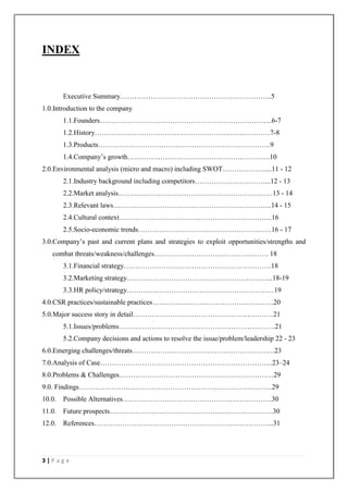 3 | P a g e
INDEX
Executive Summary………………………………………………………..5
1.0.Introduction to the company
1.1.Founders………………………………………………………………..6-7
1.2.History…………………………………………………………………7-8
1.3.Products………………………………………………………………..9
1.4.Company‘s growth…………………………………………………….10
2.0.Environmental analysis (micro and macro) including SWOT………………....11 - 12
2.1.Industry background including competitors…………………………...12 - 13
2.2.Market analysis…………………………………………………………13 - 14
2.3.Relevant laws…………………………………………………………..14 - 15
2.4.Cultural context………………………………………………………...16
2.5.Socio-economic trends…………………………………………………16 - 17
3.0.Company‘s past and current plans and strategies to exploit opportunities/strengths and
combat threats/weakness/challenges…………………………………………. 18
3.1.Financial strategy………………………………………………………18
3.2.Marketing strategy……………………………………………………...18-19
3.3.HR policy/strategy………………………………………………………19
4.0.CSR practices/sustainable practices…………………………………………….20
5.0.Major success story in detail……………………………………………………21
5.1.Issues/problems………………………………………………………….21
5.2.Company decisions and actions to resolve the issue/problem/leadership 22 - 23
6.0.Emerging challenges/threats…………………………………………………….23
7.0.Analysis of Case………………………………………………………………..23–24
8.0.Problems & Challenges…………………………………………………………29
9.0. Findings………………………………………………………………………..29
10.0. Possible Alternatives……………………………………………………….30
11.0. Future prospects…………………………………………………………….30
12.0. References…………………………………………………………………..31
 