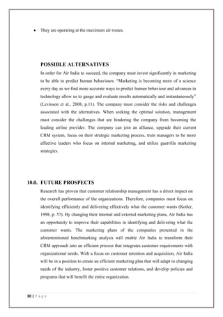 30 | P a g e
 They are operating at the maximum air routes.
POSSIBLE ALTERNATIVES
In order for Air India to succeed, the company must invest significantly in marketing
to be able to predict human behaviours. ―Marketing is becoming more of a science
every day as we find more accurate ways to predict human behaviour and advances in
technology allow us to gauge and evaluate results automatically and instantaneously‖
(Levinson et al., 2008, p.11). The company must consider the risks and challenges
associated with the alternatives. When seeking the optimal solution, management
must consider the challenges that are hindering the company from becoming the
leading airline provider. The company can join an alliance, upgrade their current
CRM system, focus on their strategic marketing process, train managers to be more
effective leaders who focus on internal marketing, and utilize guerrilla marketing
strategies.
10.0. FUTURE PROSPECTS
Research has proven that customer relationship management has a direct impact on
the overall performance of the organizations. Therefore, companies must focus on
identifying efficiently and delivering effectively what the customer wants (Kotler,
1998, p. 57). By changing their internal and external marketing plans, Air India has
an opportunity to improve their capabilities in identifying and delivering what the
customer wants. The marketing plans of the companies presented in the
aforementioned benchmarking analysis will enable Air India to transform their
CRM approach into an efficient process that integrates customer requirements with
organizational needs. With a focus on customer retention and acquisition, Air India
will be in a position to create an efficient marketing plan that will adapt to changing
needs of the industry, foster positive customer relations, and develop policies and
programs that will benefit the entire organization.
 