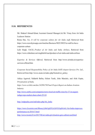 31 | P a g e
11.0. REFERENCES
Mr. Shakeel Ahmad Khan( Assistant General Manager) & Mr. Vinay from Air India
Lucknow Station
Roma Das, Yes, It will be corporate culture for Air India staff, Retrieved from
https://www.newsbytesapp.com/timeline/Business/9025/50935/ai-staff-to-have-
corporate-culture
Lalit Singh, NACIL..Product of Air India and India Airlines, Retrieved from
https://www.slideshare.net/singhlalit4/nacilproduct-of-air-india-and-india-airlines
Expertise & Services Offered, Retrieved from http://www.airindia.in/expertise-
services-offered.htm
Corporate Social Responsibility Policy of Air India SATS Airport Services Pvt. Ltd.,
Retrieved from http://www.aisats.in/index.php/fronted/csr_policy
Aditya Agarwal, Siddarth Bafna, Ozlem Tanik, John Maniatis, and Alok Gupta,
Privatisation of India.
https://www.scribd.com/doc/24299179/Final-Project-Report-on-Indian-Aviation-
Industry
http://www.zeebiz.com/companies/news-local-air-traffic-rises-by-17-in-august-
indigo-tops-market-share-chart-25110
http://indpaedia.com/ind/index.php/Air_India
https://www.livemint.com/Money/jAbr3giEFLrLkVUGq0AArL/Air-India-improves-
performance-in-201617.html
http://www.twenty22.in/2017/06/air-india-privitisation-gets-cabinet-nod.html
 