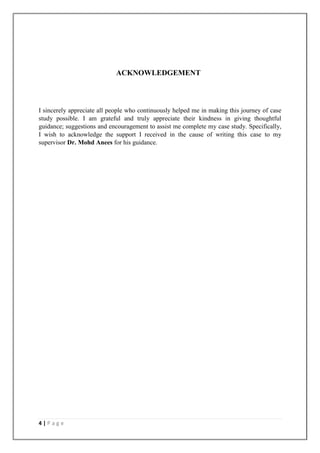 4 | P a g e
ACKNOWLEDGEMENT
I sincerely appreciate all people who continuously helped me in making this journey of case
study possible. I am grateful and truly appreciate their kindness in giving thoughtful
guidance; suggestions and encouragement to assist me complete my case study. Specifically,
I wish to acknowledge the support I received in the cause of writing this case to my
supervisor Dr. Mohd Anees for his guidance.
 