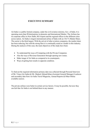 5 | P a g e
EXECUTIVE SUMMARY
Air India is a public limited company, under the civil aviation ministry, Gov. of India. It is
operating more than 90 destinations in domestic and International Market. The Airlines has
its corporate office in New Delhi, IGI Airport and the regional offices in the different cities
across nation. Air India is largest international airline of India with an 18.6 % Market Share.
The carrier is the third largest. With the arrival of other aviation companies, the market share
has been reducing, but with the strong fleet it is continually acted as a leader in this industry.
During the analysis of this case, the main objectives of the study have been:
 To understand the ways of Competing with the Private Companies
 Also the ways of Revenue Generation through opening new routes.
 Make image of Air India as compared to its counterparts.
 Ways of getting best results in opposite condition.
To find out the required information primary data was collected through Personal Interview
of Mr. Vinay (Air India) & Mr. Shakeel Ahmad Khan (Assistant General Manager) Lucknow
and secondary data from Air India Travel Magazine, Annual Reports & Other Online
available sources.
The private airlines were better in certain service factors. It may be possible, but now they
can feel that Air India is not behind them in any manner.
 