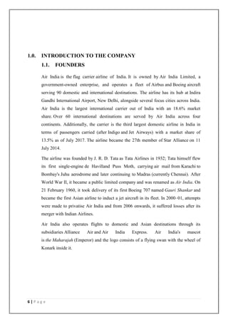 6 | P a g e
1.0. INTRODUCTION TO THE COMPANY
1.1. FOUNDERS
Air India is the flag carrier airline of India. It is owned by Air India Limited, a
government-owned enterprise, and operates a fleet of Airbus and Boeing aircraft
serving 90 domestic and international destinations. The airline has its hub at Indira
Gandhi International Airport, New Delhi, alongside several focus cities across India.
Air India is the largest international carrier out of India with an 18.6% market
share. Over 60 international destinations are served by Air India across four
continents. Additionally, the carrier is the third largest domestic airline in India in
terms of passengers carried (after Indigo and Jet Airways) with a market share of
13.5% as of July 2017. The airline became the 27th member of Star Alliance on 11
July 2014.
The airline was founded by J. R. D. Tata as Tata Airlines in 1932; Tata himself flew
its first single-engine de Havilland Puss Moth, carrying air mail from Karachi to
Bombay's Juhu aerodrome and later continuing to Madras (currently Chennai). After
World War II, it became a public limited company and was renamed as Air India. On
21 February 1960, it took delivery of its first Boeing 707 named Gauri Shankar and
became the first Asian airline to induct a jet aircraft in its fleet. In 2000–01, attempts
were made to privatise Air India and from 2006 onwards, it suffered losses after its
merger with Indian Airlines.
Air India also operates flights to domestic and Asian destinations through its
subsidiaries Alliance Air and Air India Express. Air India's mascot
is the Maharajah (Emperor) and the logo consists of a flying swan with the wheel of
Konark inside it.
 
