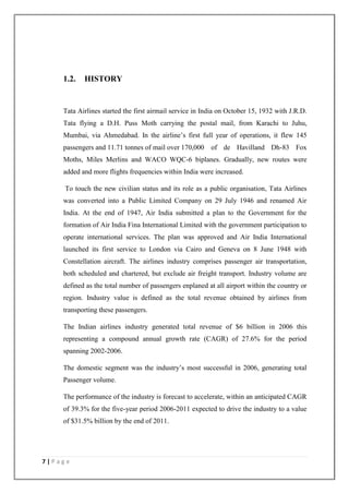 7 | P a g e
1.2. HISTORY
Tata Airlines started the first airmail service in India on October 15, 1932 with J.R.D.
Tata flying a D.H. Puss Moth carrying the postal mail, from Karachi to Juhu,
Mumbai, via Ahmedabad. In the airline‘s first full year of operations, it flew 145
passengers and 11.71 tonnes of mail over 170,000 of de Havilland Dh-83 Fox
Moths, Miles Merlins and WACO WQC-6 biplanes. Gradually, new routes were
added and more flights frequencies within India were increased.
To touch the new civilian status and its role as a public organisation, Tata Airlines
was converted into a Public Limited Company on 29 July 1946 and renamed Air
India. At the end of 1947, Air India submitted a plan to the Government for the
formation of Air India Fina International Limited with the government participation to
operate international services. The plan was approved and Air India International
launched its first service to London via Cairo and Geneva on 8 June 1948 with
Constellation aircraft. The airlines industry comprises passenger air transportation,
both scheduled and chartered, but exclude air freight transport. Industry volume are
defined as the total number of passengers enplaned at all airport within the country or
region. Industry value is defined as the total revenue obtained by airlines from
transporting these passengers.
The Indian airlines industry generated total revenue of $6 billion in 2006 this
representing a compound annual growth rate (CAGR) of 27.6% for the period
spanning 2002-2006.
The domestic segment was the industry‘s most successful in 2006, generating total
Passenger volume.
The performance of the industry is forecast to accelerate, within an anticipated CAGR
of 39.3% for the five-year period 2006-2011 expected to drive the industry to a value
of $31.5% billion by the end of 2011.
 