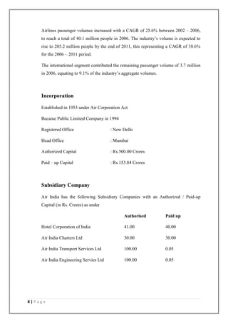 8 | P a g e
Airlines passenger volumes increased with a CAGR of 25.6% between 2002 – 2006,
to reach a total of 40.1 million people in 2006. The industry‘s volume is expected to
rise to 205.2 million people by the end of 2011, this representing a CAGR of 38.6%
for the 2006 – 2011 period.
The international segment contributed the remaining passenger volume of 3.7 million
in 2006, equating to 9.1% of the industry‘s aggregate volumes.
Incorporation
Established in 1953 under Air Corporation Act
Became Public Limited Company in 1994
Registered Office : New Delhi
Head Office : Mumbai
Authorized Capital : Rs.500.00 Crores
Paid – up Capital : Rs.153.84 Crores
Subsidiary Company
Air India has the following Subsidiary Companies with an Authorized / Paid-up
Capital (in Rs. Crores) as under
Authorised Paid up
Hotel Corporation of India 41.00 40.00
Air India Charters Ltd 30.00 30.00
Air India Transport Services Ltd 100.00 0.05
Air India Engineering Servies Ltd 100.00 0.05
 