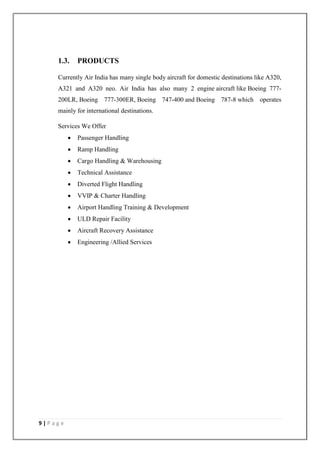 9 | P a g e
1.3. PRODUCTS
Currently Air India has many single body aircraft for domestic destinations like A320,
A321 and A320 neo. Air India has also many 2 engine aircraft like Boeing 777-
200LR, Boeing 777-300ER, Boeing 747-400 and Boeing 787-8 which operates
mainly for international destinations.
Services We Offer
 Passenger Handling
 Ramp Handling
 Cargo Handling & Warehousing
 Technical Assistance
 Diverted Flight Handling
 VVIP & Charter Handling
 Airport Handling Training & Development
 ULD Repair Facility
 Aircraft Recovery Assistance
 Engineering /Allied Services
 