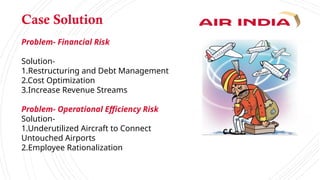 Case Solution
Problem- Financial Risk
Solution-
1.Restructuring and Debt Management
2.Cost Optimization
3.Increase Revenue Streams
Problem- Operational Efficiency Risk
Solution-
1.Underutilized Aircraft to Connect
Untouched Airports
2.Employee Rationalization
 