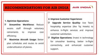1. Optimize Operations:
 Streamline Workforce: Reduce
excess staff through voluntary
retirements to improve cost
efficiency.
 Maximize Aircraft Usage: Better
plan schedules and routes to avoid
underutilization of planes.
RECOMMENDATIONS FOR AIR INDIA
2. Improve Customer Experience:
 Upgrade Service Quality: Use Tata’s
hospitality expertise (like Taj Hotels) to
enhance in-flight services and improve
customer satisfaction.
 Digitize Operations: Invest in technology
for smoother booking, better in-flight
connectivity, and enhanced customer
support.
 