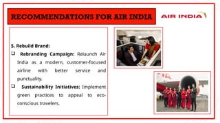 5. Rebuild Brand:
 Rebranding Campaign: Relaunch Air
India as a modern, customer-focused
airline with better service and
punctuality.
 Sustainability Initiatives: Implement
green practices to appeal to eco-
conscious travelers.
RECOMMENDATIONS FOR AIR INDIA
 