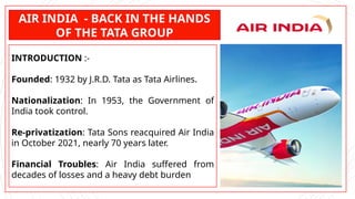 AIR INDIA - BACK IN THE HANDS
OF THE TATA GROUP
INTRODUCTION :-
Founded: 1932 by J.R.D. Tata as Tata Airlines.
Nationalization: In 1953, the Government of
India took control.
Re-privatization: Tata Sons reacquired Air India
in October 2021, nearly 70 years later.
Financial Troubles: Air India suffered from
decades of losses and a heavy debt burden
 
