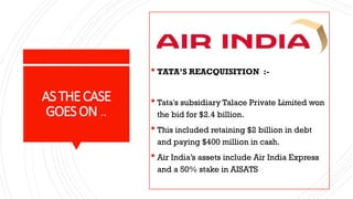 ASTHECASE
GOESON ..
 TATA’S REACQUISITION :-
 Tata's subsidiary Talace Private Limited won
the bid for $2.4 billion.
 This included retaining $2 billion in debt
and paying $400 million in cash.
 Air India’s assets include Air India Express
and a 50% stake in AISATS
 