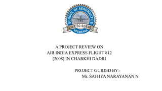 A PROJECT REVIEW ON
AIR INDIA EXPRESS FLIGHT 812
[2008] IN CHARKHI DADRI
PROJECT GUIDED BY:-
Mr. SATHYA NARAYANAN N
 