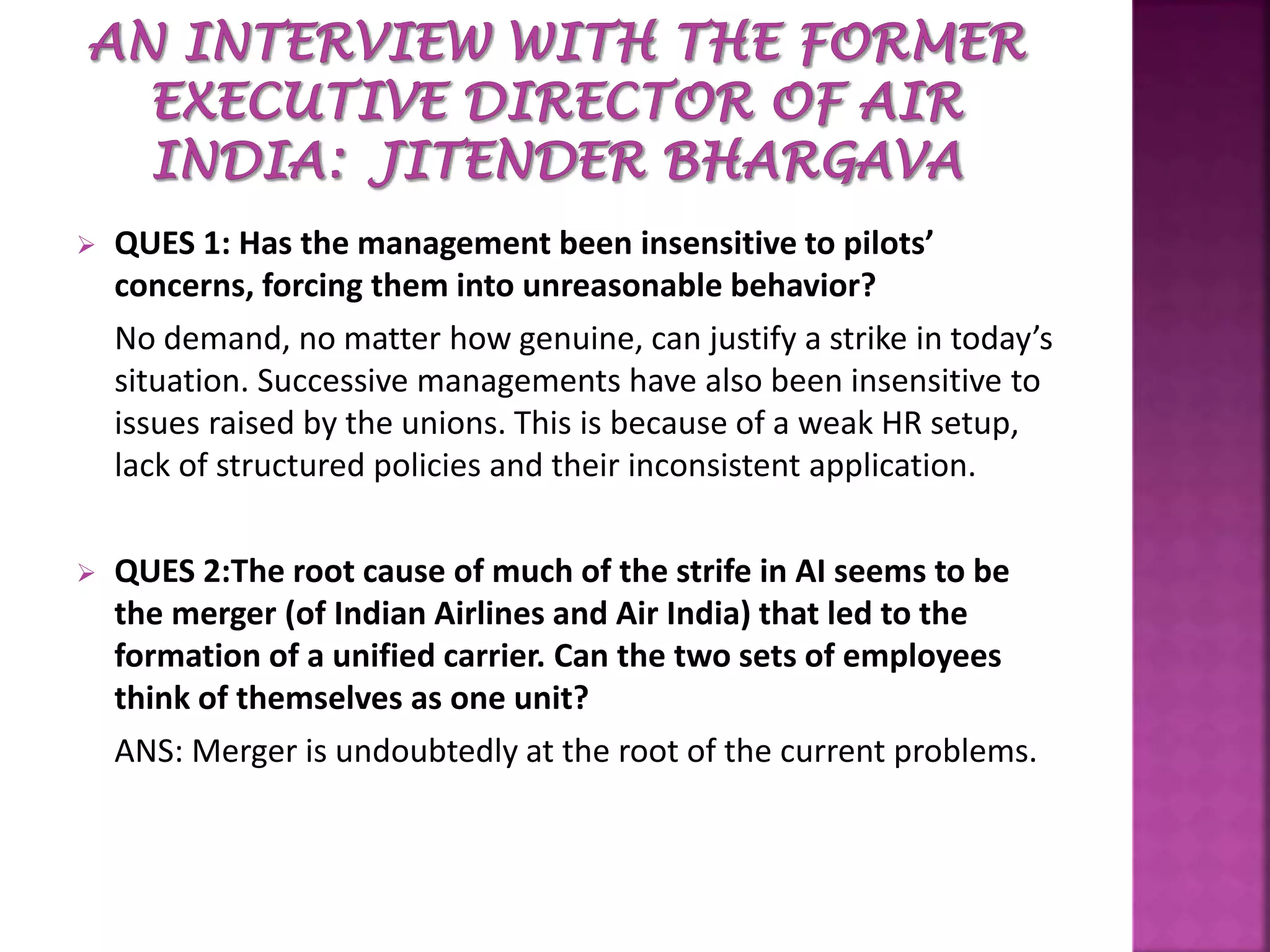  QUES 1: Has the management been insensitive to pilots’
concerns, forcing them into unreasonable behavior?
No demand, no matter how genuine, can justify a strike in today’s
situation. Successive managements have also been insensitive to
issues raised by the unions. This is because of a weak HR setup,
lack of structured policies and their inconsistent application.
 QUES 2:The root cause of much of the strife in AI seems to be
the merger (of Indian Airlines and Air India) that led to the
formation of a unified carrier. Can the two sets of employees
think of themselves as one unit?
ANS: Merger is undoubtedly at the root of the current problems.
 