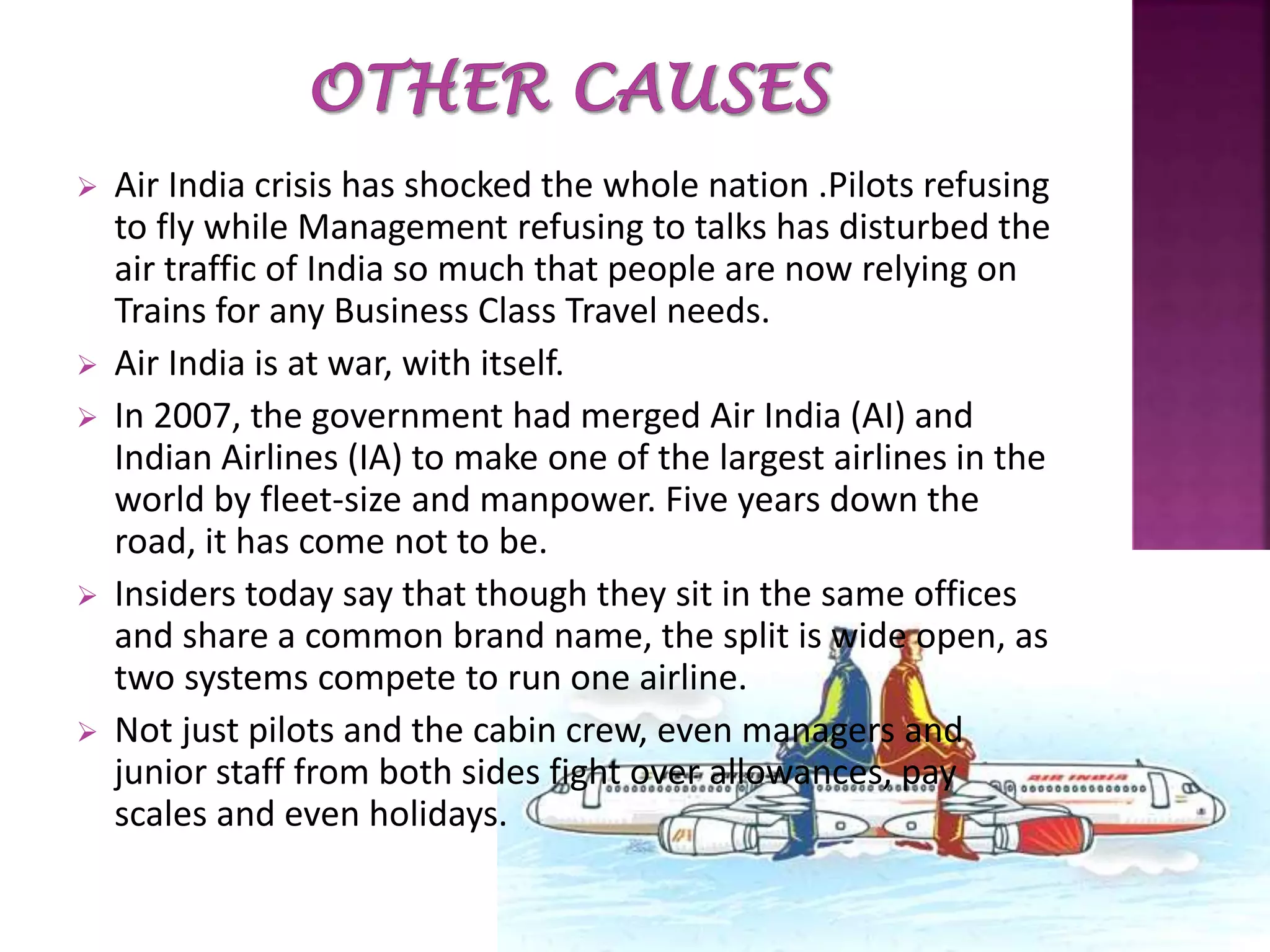  Air India crisis has shocked the whole nation .Pilots refusing
to fly while Management refusing to talks has disturbed the
air traffic of India so much that people are now relying on
Trains for any Business Class Travel needs.
 Air India is at war, with itself.
 In 2007, the government had merged Air India (AI) and
Indian Airlines (IA) to make one of the largest airlines in the
world by fleet-size and manpower. Five years down the
road, it has come not to be.
 Insiders today say that though they sit in the same offices
and share a common brand name, the split is wide open, as
two systems compete to run one airline.
 Not just pilots and the cabin crew, even managers and
junior staff from both sides fight over allowances, pay
scales and even holidays.
 