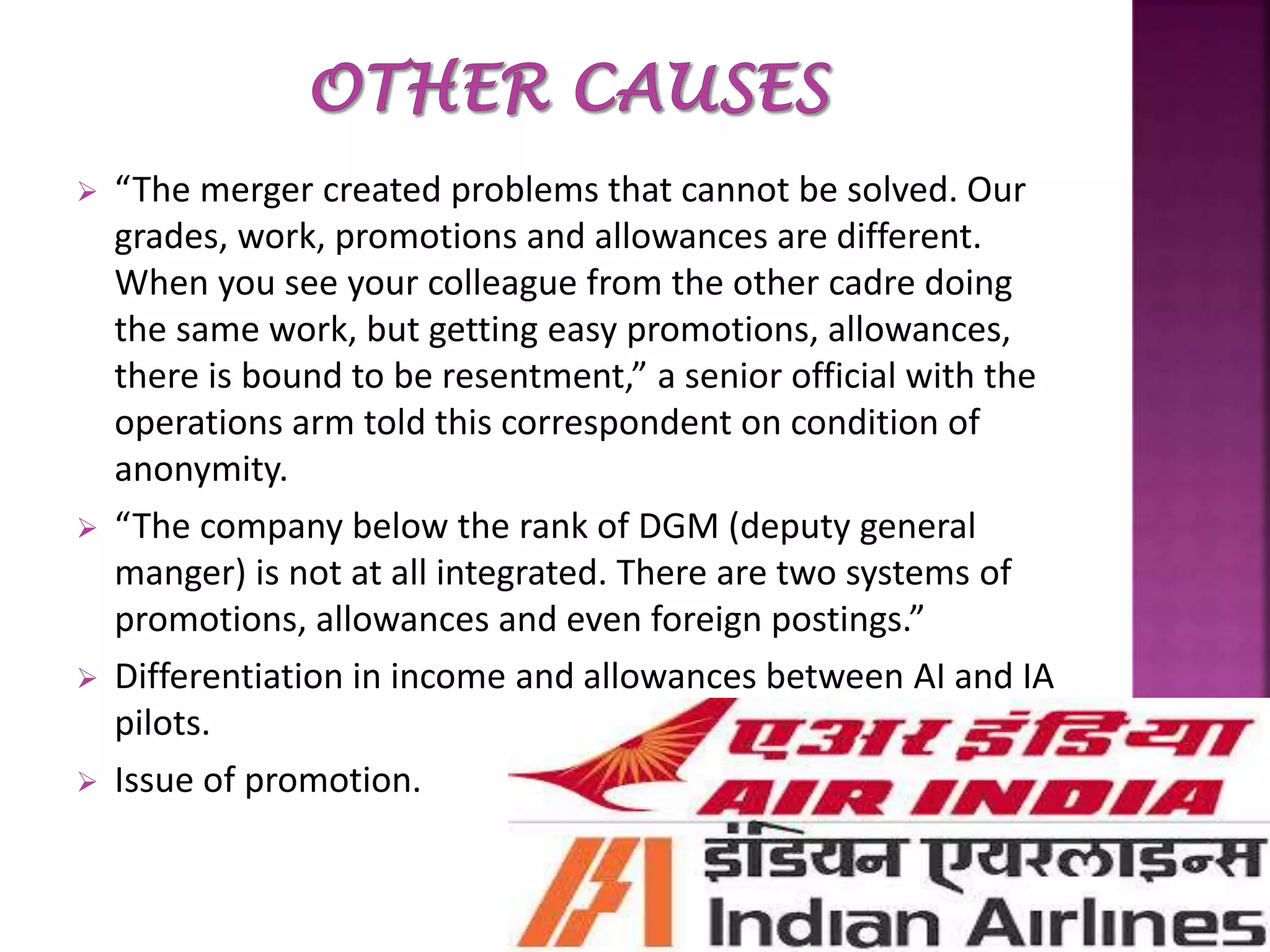  “The merger created problems that cannot be solved. Our
grades, work, promotions and allowances are different.
When you see your colleague from the other cadre doing
the same work, but getting easy promotions, allowances,
there is bound to be resentment,” a senior official with the
operations arm told this correspondent on condition of
anonymity.
 “The company below the rank of DGM (deputy general
manger) is not at all integrated. There are two systems of
promotions, allowances and even foreign postings.”
 Differentiation in income and allowances between AI and IA
pilots.
 Issue of promotion.
 