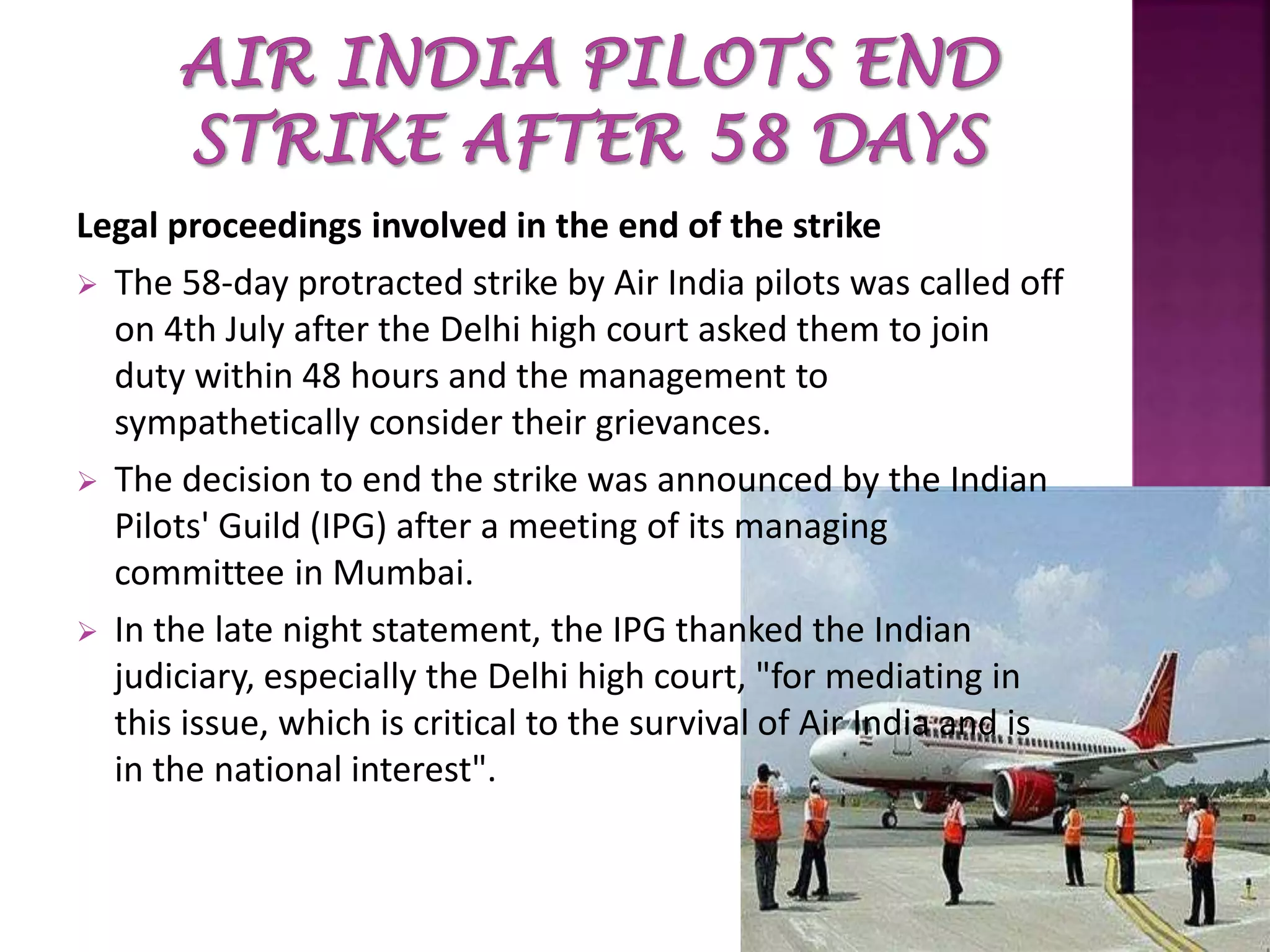 Legal proceedings involved in the end of the strike
 The 58-day protracted strike by Air India pilots was called off
on 4th July after the Delhi high court asked them to join
duty within 48 hours and the management to
sympathetically consider their grievances.
 The decision to end the strike was announced by the Indian
Pilots' Guild (IPG) after a meeting of its managing
committee in Mumbai.
 In the late night statement, the IPG thanked the Indian
judiciary, especially the Delhi high court, "for mediating in
this issue, which is critical to the survival of Air India and is
in the national interest".
 