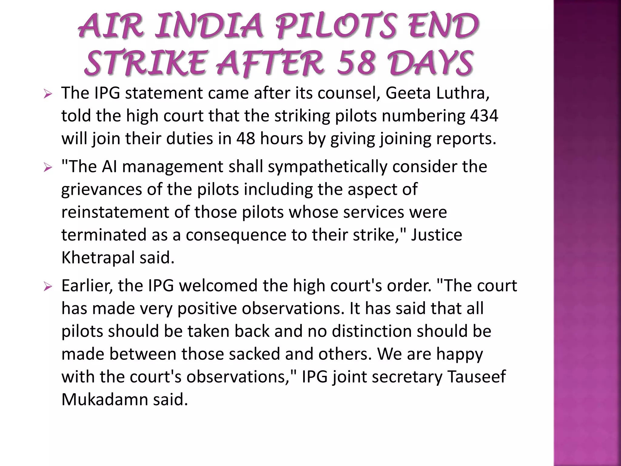  The IPG statement came after its counsel, Geeta Luthra,
told the high court that the striking pilots numbering 434
will join their duties in 48 hours by giving joining reports.
 "The AI management shall sympathetically consider the
grievances of the pilots including the aspect of
reinstatement of those pilots whose services were
terminated as a consequence to their strike," Justice
Khetrapal said.
 Earlier, the IPG welcomed the high court's order. "The court
has made very positive observations. It has said that all
pilots should be taken back and no distinction should be
made between those sacked and others. We are happy
with the court's observations," IPG joint secretary Tauseef
Mukadamn said.
 