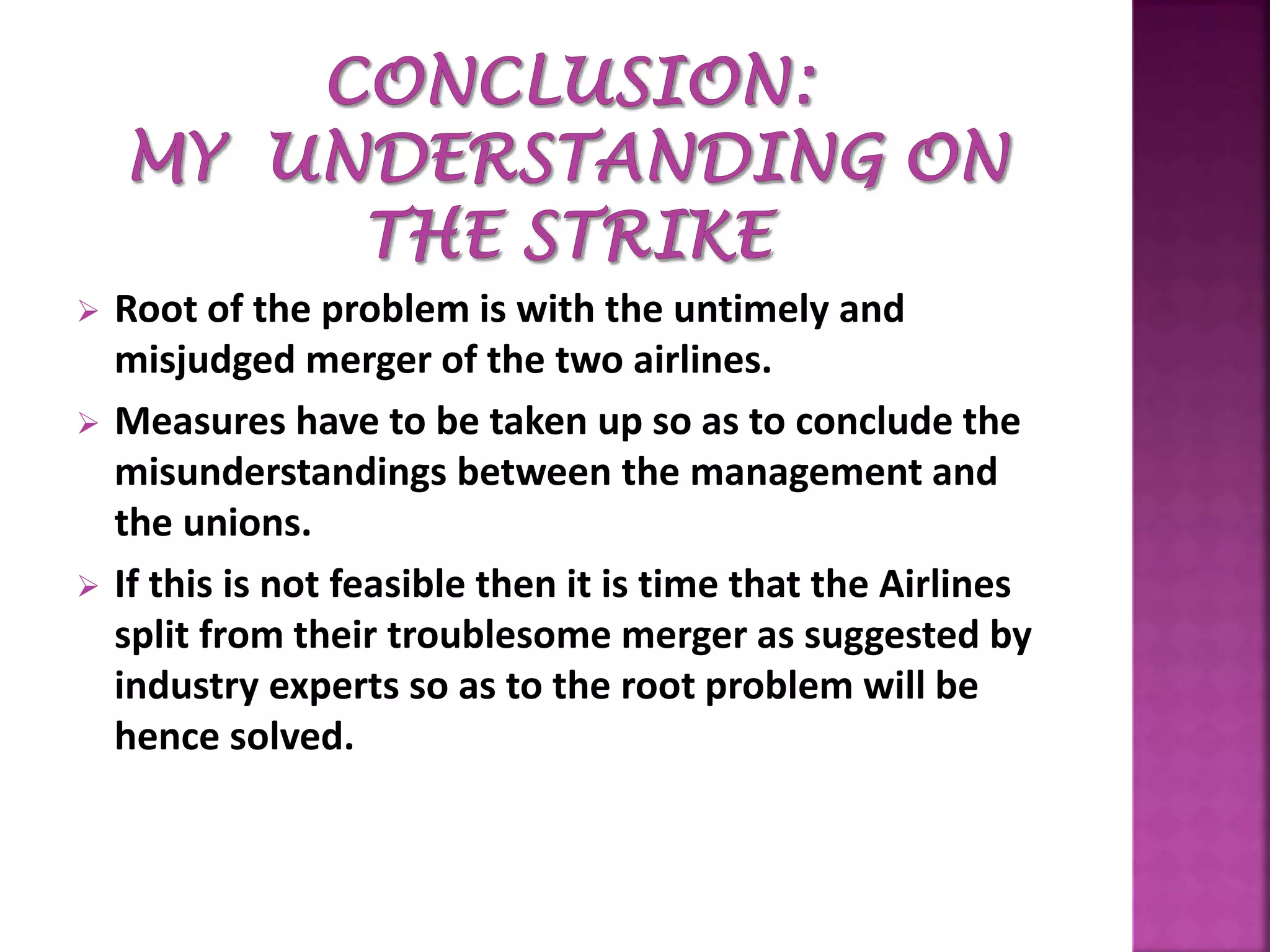  Root of the problem is with the untimely and
misjudged merger of the two airlines.
 Measures have to be taken up so as to conclude the
misunderstandings between the management and
the unions.
 If this is not feasible then it is time that the Airlines
split from their troublesome merger as suggested by
industry experts so as to the root problem will be
hence solved.
 