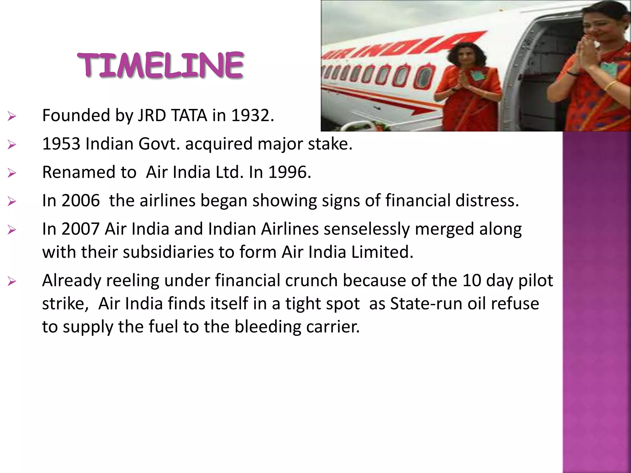  Founded by JRD TATA in 1932.
 1953 Indian Govt. acquired major stake.
 Renamed to Air India Ltd. In 1996.
 In 2006 the airlines began showing signs of financial distress.
 In 2007 Air India and Indian Airlines senselessly merged along
with their subsidiaries to form Air India Limited.
 Already reeling under financial crunch because of the 10 day pilot
strike, Air India finds itself in a tight spot as State-run oil refuse
to supply the fuel to the bleeding carrier.
 
