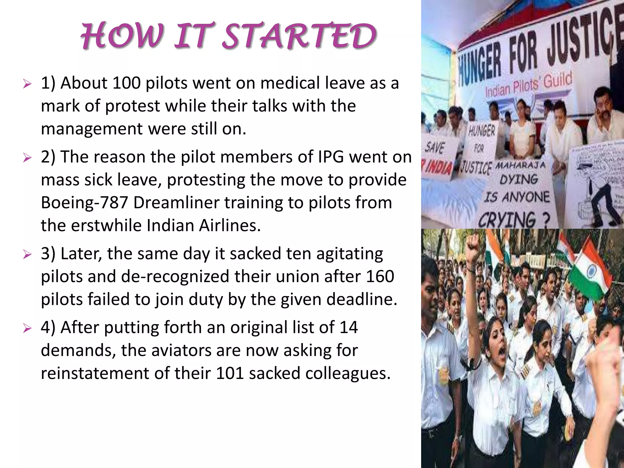  1) About 100 pilots went on medical leave as a
mark of protest while their talks with the
management were still on.
 2) The reason the pilot members of IPG went on
mass sick leave, protesting the move to provide
Boeing-787 Dreamliner training to pilots from
the erstwhile Indian Airlines.
 3) Later, the same day it sacked ten agitating
pilots and de-recognized their union after 160
pilots failed to join duty by the given deadline.
 4) After putting forth an original list of 14
demands, the aviators are now asking for
reinstatement of their 101 sacked colleagues.
 